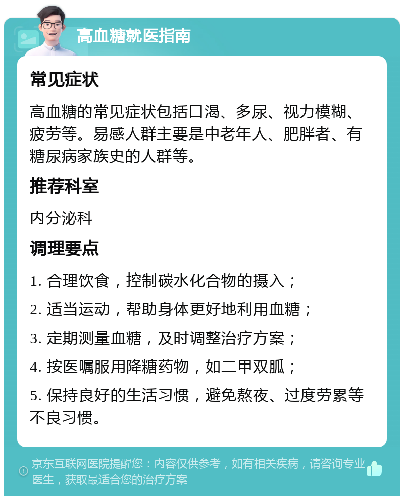 高血糖就医指南 常见症状 高血糖的常见症状包括口渴、多尿、视力模糊、疲劳等。易感人群主要是中老年人、肥胖者、有糖尿病家族史的人群等。 推荐科室 内分泌科 调理要点 1. 合理饮食，控制碳水化合物的摄入； 2. 适当运动，帮助身体更好地利用血糖； 3. 定期测量血糖，及时调整治疗方案； 4. 按医嘱服用降糖药物，如二甲双胍； 5. 保持良好的生活习惯，避免熬夜、过度劳累等不良习惯。