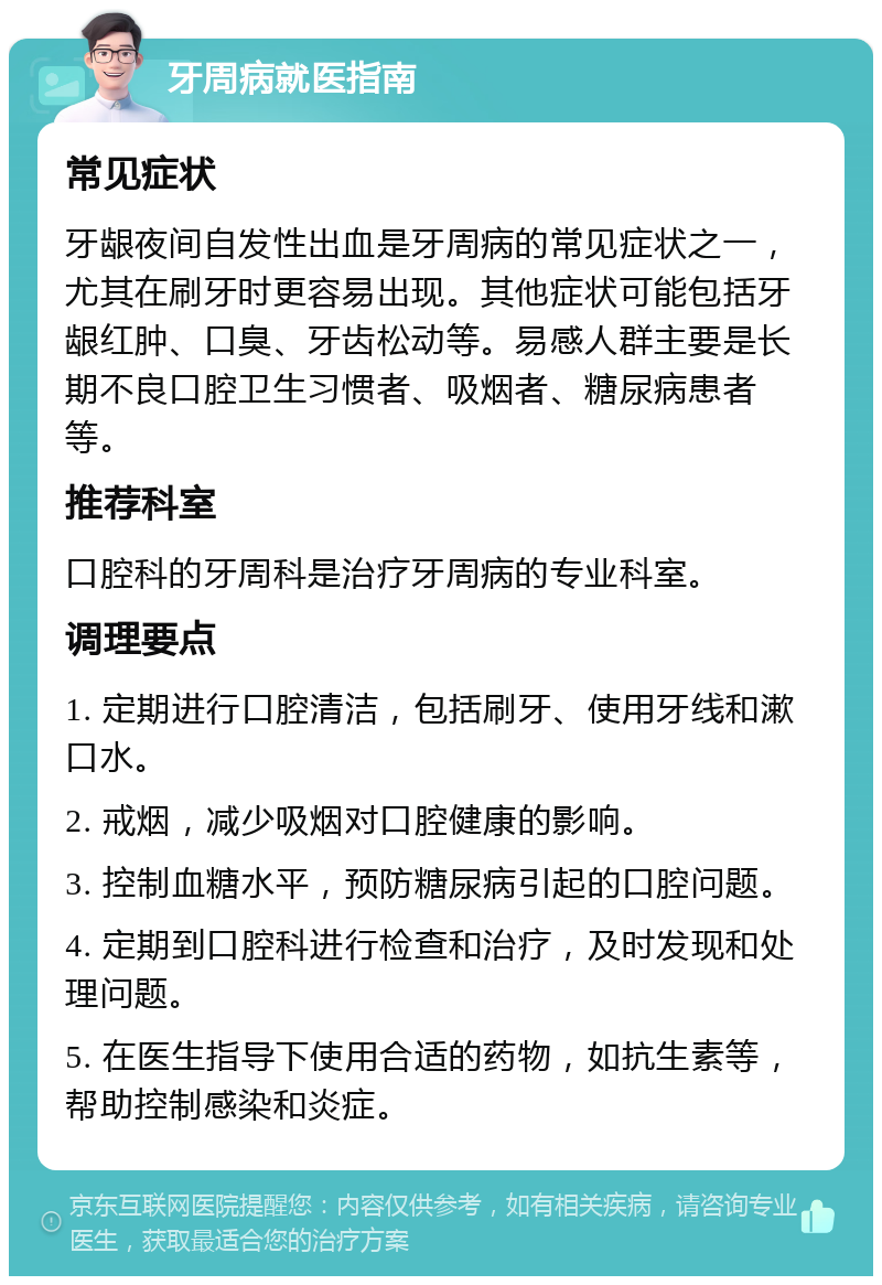 牙周病就医指南 常见症状 牙龈夜间自发性出血是牙周病的常见症状之一，尤其在刷牙时更容易出现。其他症状可能包括牙龈红肿、口臭、牙齿松动等。易感人群主要是长期不良口腔卫生习惯者、吸烟者、糖尿病患者等。 推荐科室 口腔科的牙周科是治疗牙周病的专业科室。 调理要点 1. 定期进行口腔清洁，包括刷牙、使用牙线和漱口水。 2. 戒烟，减少吸烟对口腔健康的影响。 3. 控制血糖水平，预防糖尿病引起的口腔问题。 4. 定期到口腔科进行检查和治疗，及时发现和处理问题。 5. 在医生指导下使用合适的药物，如抗生素等，帮助控制感染和炎症。