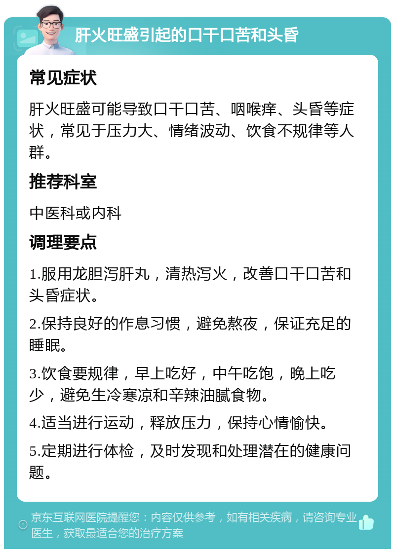 肝火旺盛引起的口干口苦和头昏 常见症状 肝火旺盛可能导致口干口苦、咽喉痒、头昏等症状，常见于压力大、情绪波动、饮食不规律等人群。 推荐科室 中医科或内科 调理要点 1.服用龙胆泻肝丸，清热泻火，改善口干口苦和头昏症状。 2.保持良好的作息习惯，避免熬夜，保证充足的睡眠。 3.饮食要规律，早上吃好，中午吃饱，晚上吃少，避免生冷寒凉和辛辣油腻食物。 4.适当进行运动，释放压力，保持心情愉快。 5.定期进行体检，及时发现和处理潜在的健康问题。