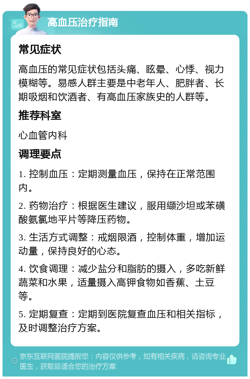 高血压治疗指南 常见症状 高血压的常见症状包括头痛、眩晕、心悸、视力模糊等。易感人群主要是中老年人、肥胖者、长期吸烟和饮酒者、有高血压家族史的人群等。 推荐科室 心血管内科 调理要点 1. 控制血压：定期测量血压，保持在正常范围内。 2. 药物治疗：根据医生建议，服用纈沙坦或苯磺酸氨氯地平片等降压药物。 3. 生活方式调整：戒烟限酒，控制体重，增加运动量，保持良好的心态。 4. 饮食调理：减少盐分和脂肪的摄入，多吃新鲜蔬菜和水果，适量摄入高钾食物如香蕉、土豆等。 5. 定期复查：定期到医院复查血压和相关指标，及时调整治疗方案。