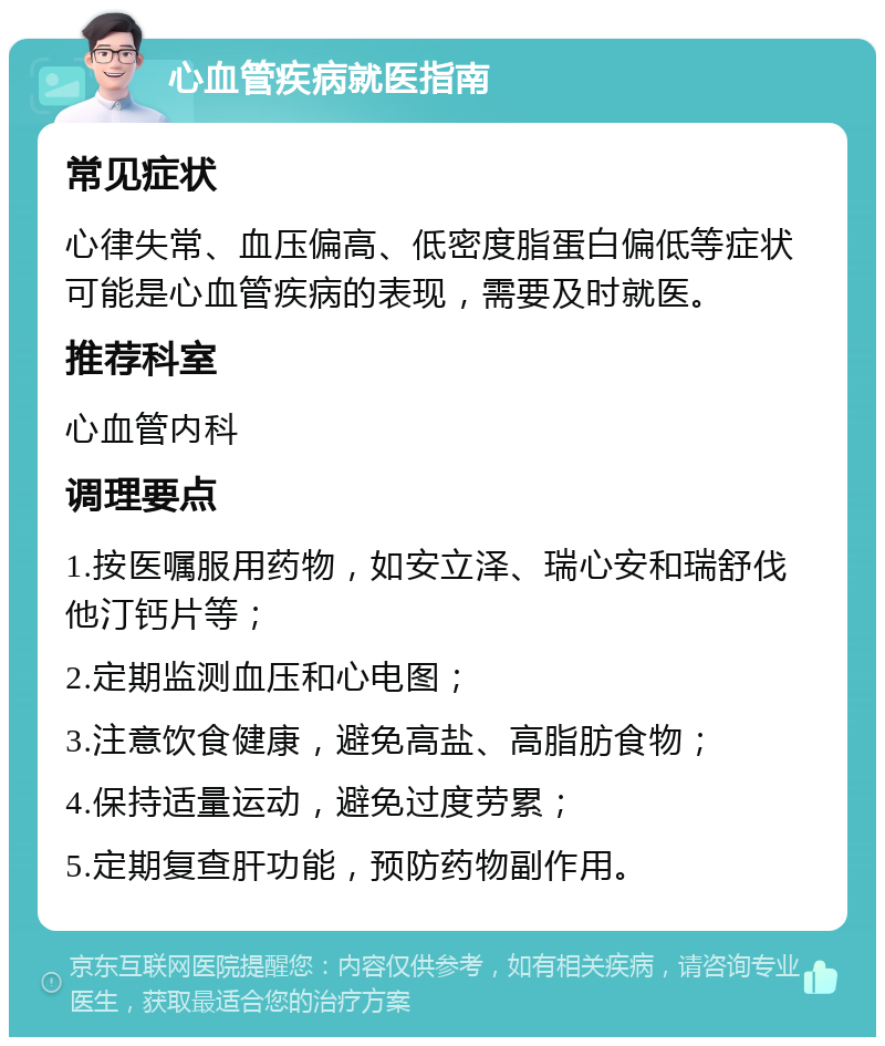 心血管疾病就医指南 常见症状 心律失常、血压偏高、低密度脂蛋白偏低等症状可能是心血管疾病的表现，需要及时就医。 推荐科室 心血管内科 调理要点 1.按医嘱服用药物，如安立泽、瑞心安和瑞舒伐他汀钙片等； 2.定期监测血压和心电图； 3.注意饮食健康，避免高盐、高脂肪食物； 4.保持适量运动，避免过度劳累； 5.定期复查肝功能，预防药物副作用。