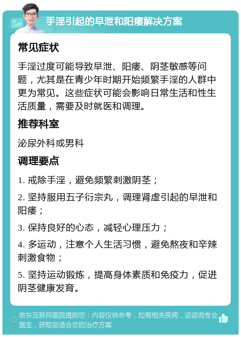 手淫引起的早泄和阳痿解决方案 常见症状 手淫过度可能导致早泄、阳痿、阴茎敏感等问题，尤其是在青少年时期开始频繁手淫的人群中更为常见。这些症状可能会影响日常生活和性生活质量，需要及时就医和调理。 推荐科室 泌尿外科或男科 调理要点 1. 戒除手淫，避免频繁刺激阴茎； 2. 坚持服用五子衍宗丸，调理肾虚引起的早泄和阳痿； 3. 保持良好的心态，减轻心理压力； 4. 多运动，注意个人生活习惯，避免熬夜和辛辣刺激食物； 5. 坚持运动锻炼，提高身体素质和免疫力，促进阴茎健康发育。