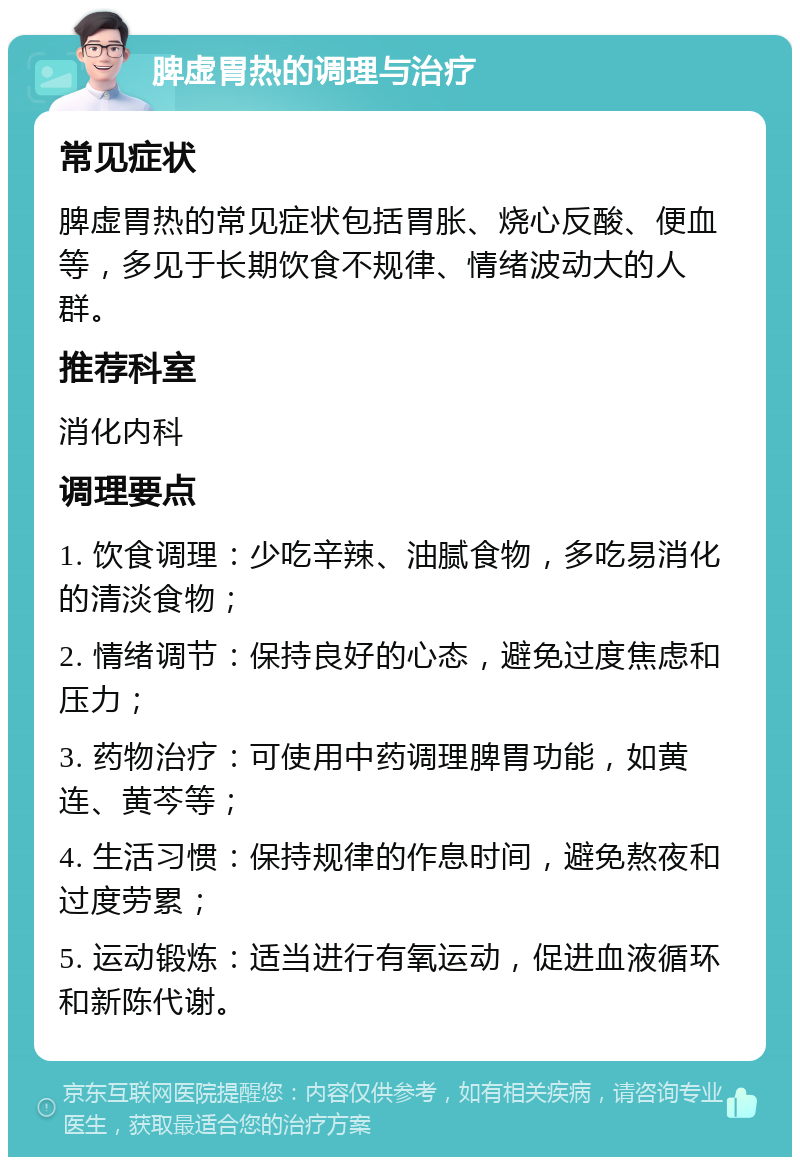 脾虚胃热的调理与治疗 常见症状 脾虚胃热的常见症状包括胃胀、烧心反酸、便血等，多见于长期饮食不规律、情绪波动大的人群。 推荐科室 消化内科 调理要点 1. 饮食调理：少吃辛辣、油腻食物，多吃易消化的清淡食物； 2. 情绪调节：保持良好的心态，避免过度焦虑和压力； 3. 药物治疗：可使用中药调理脾胃功能，如黄连、黄芩等； 4. 生活习惯：保持规律的作息时间，避免熬夜和过度劳累； 5. 运动锻炼：适当进行有氧运动，促进血液循环和新陈代谢。