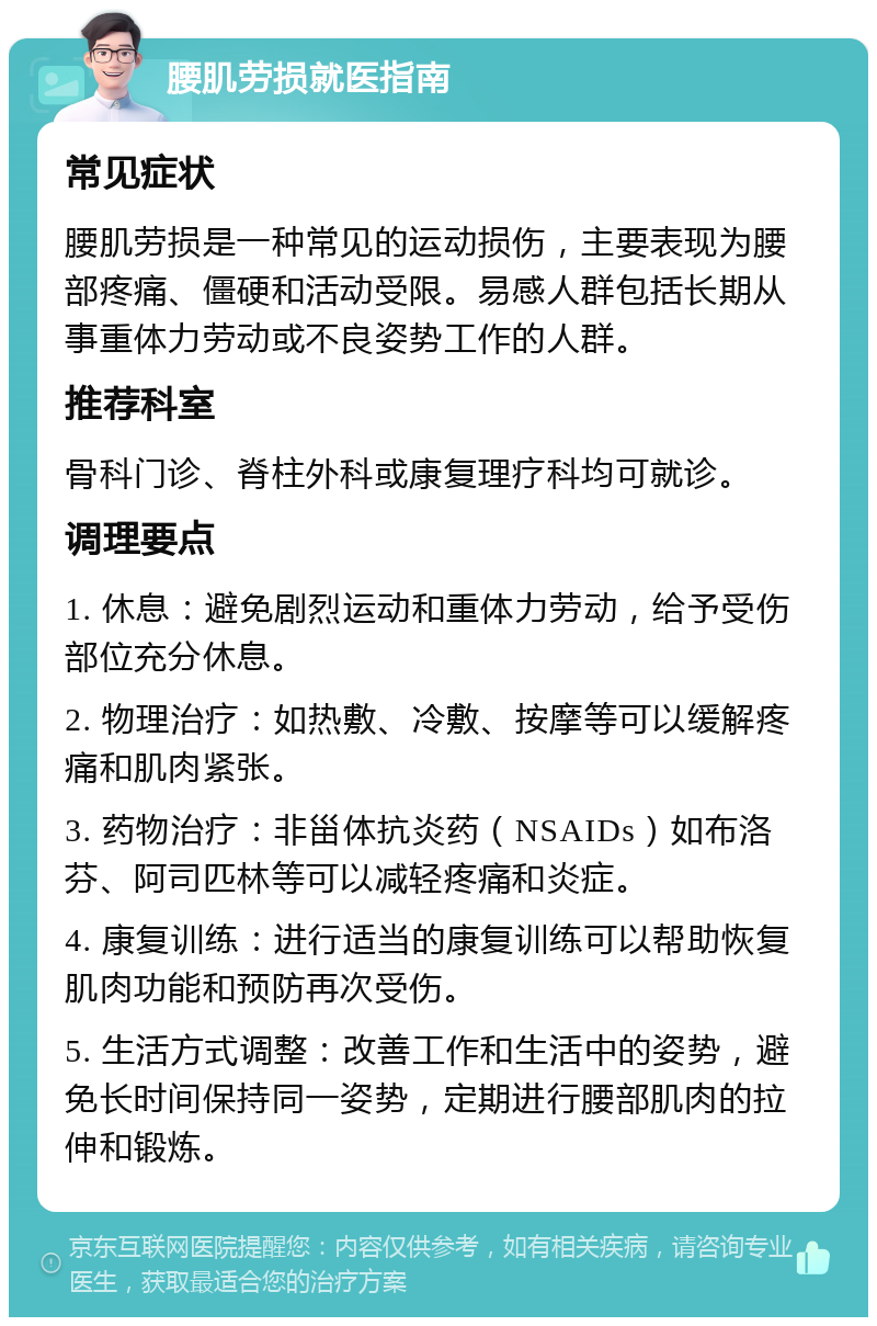 腰肌劳损就医指南 常见症状 腰肌劳损是一种常见的运动损伤，主要表现为腰部疼痛、僵硬和活动受限。易感人群包括长期从事重体力劳动或不良姿势工作的人群。 推荐科室 骨科门诊、脊柱外科或康复理疗科均可就诊。 调理要点 1. 休息：避免剧烈运动和重体力劳动，给予受伤部位充分休息。 2. 物理治疗：如热敷、冷敷、按摩等可以缓解疼痛和肌肉紧张。 3. 药物治疗：非甾体抗炎药（NSAIDs）如布洛芬、阿司匹林等可以减轻疼痛和炎症。 4. 康复训练：进行适当的康复训练可以帮助恢复肌肉功能和预防再次受伤。 5. 生活方式调整：改善工作和生活中的姿势，避免长时间保持同一姿势，定期进行腰部肌肉的拉伸和锻炼。