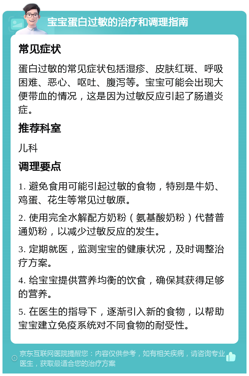 宝宝蛋白过敏的治疗和调理指南 常见症状 蛋白过敏的常见症状包括湿疹、皮肤红斑、呼吸困难、恶心、呕吐、腹泻等。宝宝可能会出现大便带血的情况，这是因为过敏反应引起了肠道炎症。 推荐科室 儿科 调理要点 1. 避免食用可能引起过敏的食物，特别是牛奶、鸡蛋、花生等常见过敏原。 2. 使用完全水解配方奶粉（氨基酸奶粉）代替普通奶粉，以减少过敏反应的发生。 3. 定期就医，监测宝宝的健康状况，及时调整治疗方案。 4. 给宝宝提供营养均衡的饮食，确保其获得足够的营养。 5. 在医生的指导下，逐渐引入新的食物，以帮助宝宝建立免疫系统对不同食物的耐受性。