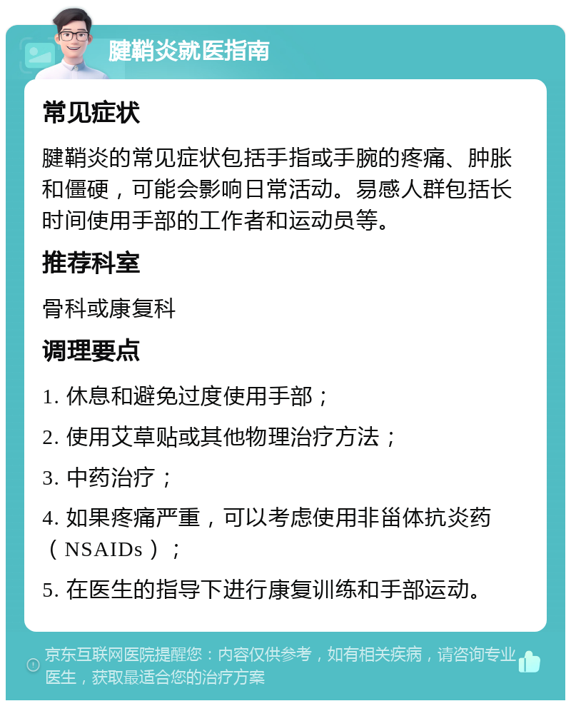 腱鞘炎就医指南 常见症状 腱鞘炎的常见症状包括手指或手腕的疼痛、肿胀和僵硬，可能会影响日常活动。易感人群包括长时间使用手部的工作者和运动员等。 推荐科室 骨科或康复科 调理要点 1. 休息和避免过度使用手部； 2. 使用艾草贴或其他物理治疗方法； 3. 中药治疗； 4. 如果疼痛严重，可以考虑使用非甾体抗炎药（NSAIDs）； 5. 在医生的指导下进行康复训练和手部运动。