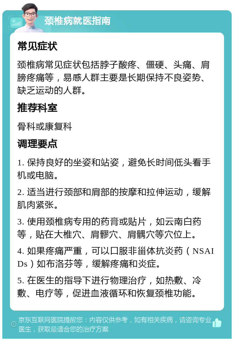 颈椎病就医指南 常见症状 颈椎病常见症状包括脖子酸疼、僵硬、头痛、肩膀疼痛等，易感人群主要是长期保持不良姿势、缺乏运动的人群。 推荐科室 骨科或康复科 调理要点 1. 保持良好的坐姿和站姿，避免长时间低头看手机或电脑。 2. 适当进行颈部和肩部的按摩和拉伸运动，缓解肌肉紧张。 3. 使用颈椎病专用的药膏或贴片，如云南白药等，贴在大椎穴、肩髎穴、肩髃穴等穴位上。 4. 如果疼痛严重，可以口服非甾体抗炎药（NSAIDs）如布洛芬等，缓解疼痛和炎症。 5. 在医生的指导下进行物理治疗，如热敷、冷敷、电疗等，促进血液循环和恢复颈椎功能。