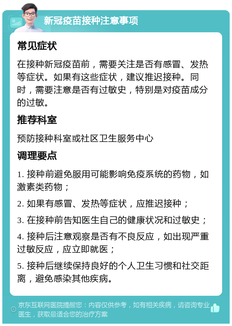 新冠疫苗接种注意事项 常见症状 在接种新冠疫苗前，需要关注是否有感冒、发热等症状。如果有这些症状，建议推迟接种。同时，需要注意是否有过敏史，特别是对疫苗成分的过敏。 推荐科室 预防接种科室或社区卫生服务中心 调理要点 1. 接种前避免服用可能影响免疫系统的药物，如激素类药物； 2. 如果有感冒、发热等症状，应推迟接种； 3. 在接种前告知医生自己的健康状况和过敏史； 4. 接种后注意观察是否有不良反应，如出现严重过敏反应，应立即就医； 5. 接种后继续保持良好的个人卫生习惯和社交距离，避免感染其他疾病。