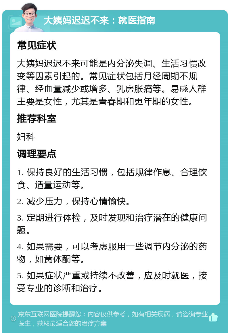 大姨妈迟迟不来：就医指南 常见症状 大姨妈迟迟不来可能是内分泌失调、生活习惯改变等因素引起的。常见症状包括月经周期不规律、经血量减少或增多、乳房胀痛等。易感人群主要是女性，尤其是青春期和更年期的女性。 推荐科室 妇科 调理要点 1. 保持良好的生活习惯，包括规律作息、合理饮食、适量运动等。 2. 减少压力，保持心情愉快。 3. 定期进行体检，及时发现和治疗潜在的健康问题。 4. 如果需要，可以考虑服用一些调节内分泌的药物，如黄体酮等。 5. 如果症状严重或持续不改善，应及时就医，接受专业的诊断和治疗。