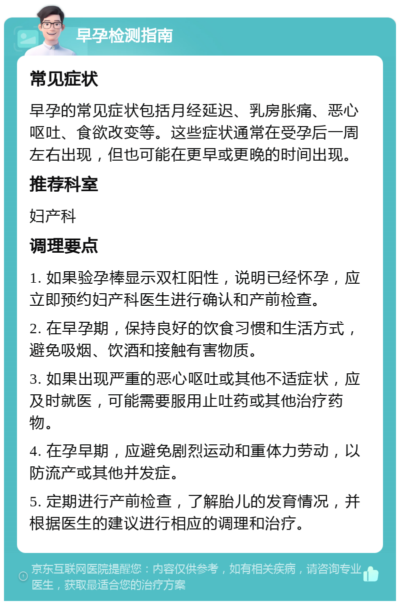 早孕检测指南 常见症状 早孕的常见症状包括月经延迟、乳房胀痛、恶心呕吐、食欲改变等。这些症状通常在受孕后一周左右出现，但也可能在更早或更晚的时间出现。 推荐科室 妇产科 调理要点 1. 如果验孕棒显示双杠阳性，说明已经怀孕，应立即预约妇产科医生进行确认和产前检查。 2. 在早孕期，保持良好的饮食习惯和生活方式，避免吸烟、饮酒和接触有害物质。 3. 如果出现严重的恶心呕吐或其他不适症状，应及时就医，可能需要服用止吐药或其他治疗药物。 4. 在孕早期，应避免剧烈运动和重体力劳动，以防流产或其他并发症。 5. 定期进行产前检查，了解胎儿的发育情况，并根据医生的建议进行相应的调理和治疗。