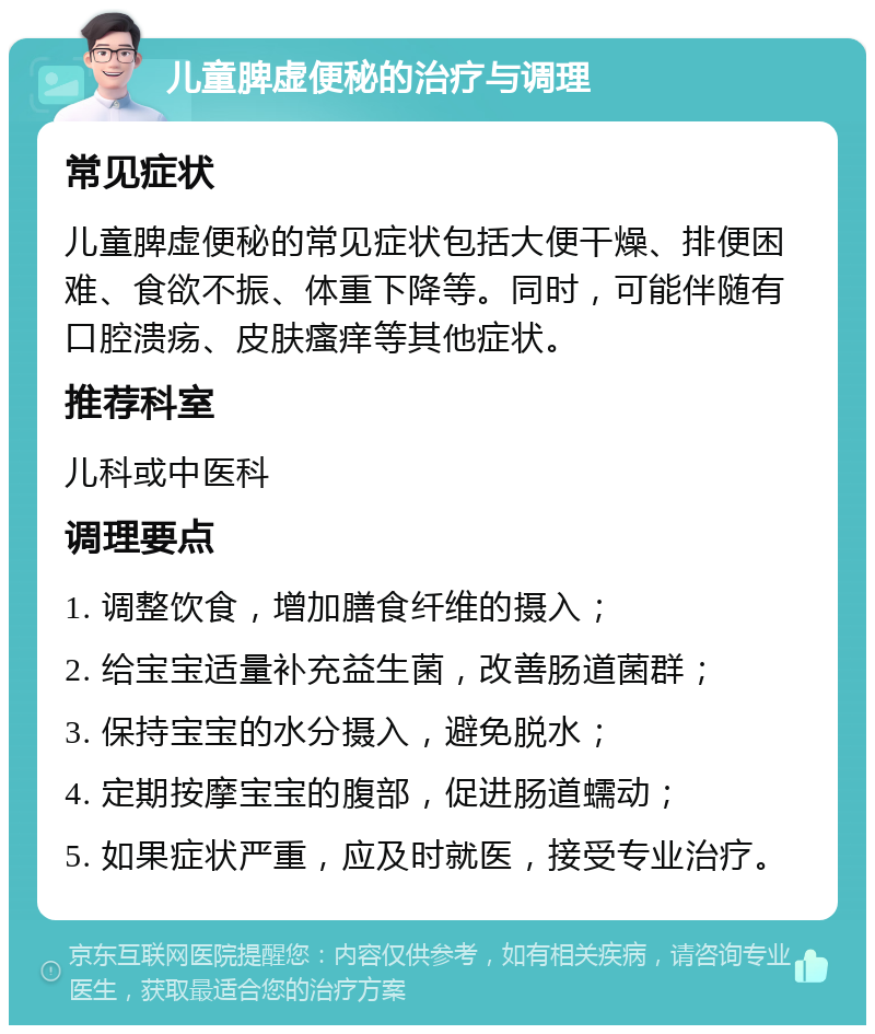 儿童脾虚便秘的治疗与调理 常见症状 儿童脾虚便秘的常见症状包括大便干燥、排便困难、食欲不振、体重下降等。同时，可能伴随有口腔溃疡、皮肤瘙痒等其他症状。 推荐科室 儿科或中医科 调理要点 1. 调整饮食，增加膳食纤维的摄入； 2. 给宝宝适量补充益生菌，改善肠道菌群； 3. 保持宝宝的水分摄入，避免脱水； 4. 定期按摩宝宝的腹部，促进肠道蠕动； 5. 如果症状严重，应及时就医，接受专业治疗。