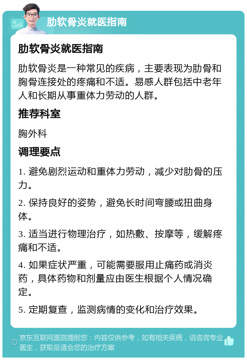 肋软骨炎就医指南 肋软骨炎就医指南 肋软骨炎是一种常见的疾病，主要表现为肋骨和胸骨连接处的疼痛和不适。易感人群包括中老年人和长期从事重体力劳动的人群。 推荐科室 胸外科 调理要点 1. 避免剧烈运动和重体力劳动，减少对肋骨的压力。 2. 保持良好的姿势，避免长时间弯腰或扭曲身体。 3. 适当进行物理治疗，如热敷、按摩等，缓解疼痛和不适。 4. 如果症状严重，可能需要服用止痛药或消炎药，具体药物和剂量应由医生根据个人情况确定。 5. 定期复查，监测病情的变化和治疗效果。