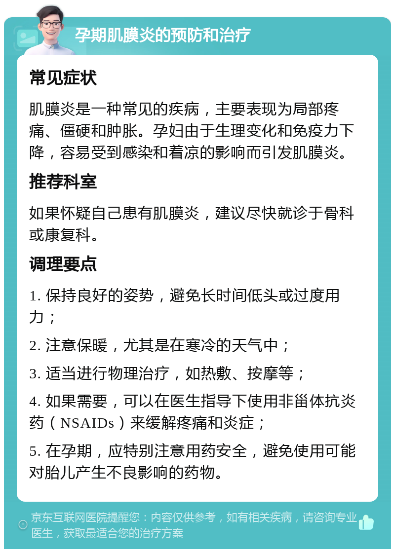 孕期肌膜炎的预防和治疗 常见症状 肌膜炎是一种常见的疾病，主要表现为局部疼痛、僵硬和肿胀。孕妇由于生理变化和免疫力下降，容易受到感染和着凉的影响而引发肌膜炎。 推荐科室 如果怀疑自己患有肌膜炎，建议尽快就诊于骨科或康复科。 调理要点 1. 保持良好的姿势，避免长时间低头或过度用力； 2. 注意保暖，尤其是在寒冷的天气中； 3. 适当进行物理治疗，如热敷、按摩等； 4. 如果需要，可以在医生指导下使用非甾体抗炎药（NSAIDs）来缓解疼痛和炎症； 5. 在孕期，应特别注意用药安全，避免使用可能对胎儿产生不良影响的药物。