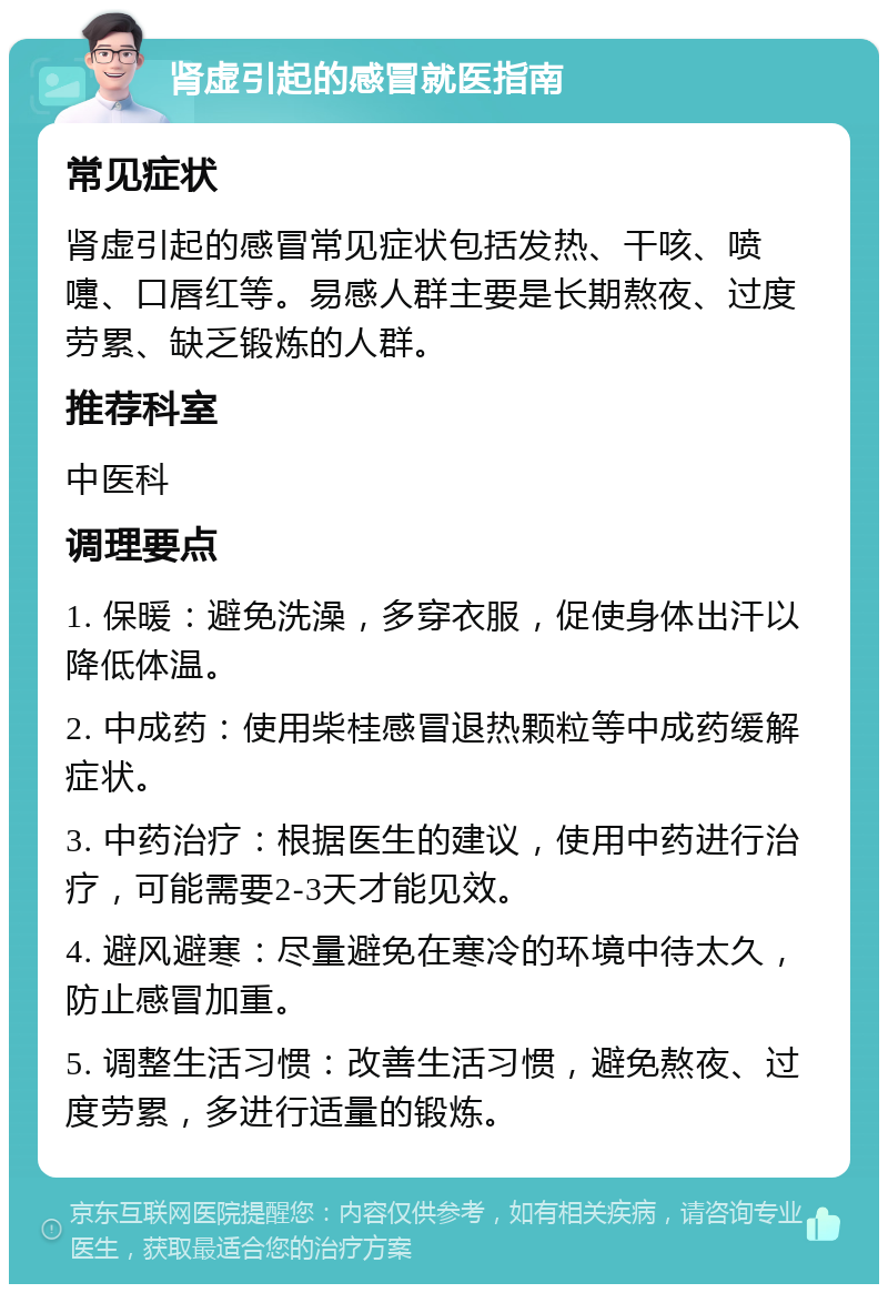 肾虚引起的感冒就医指南 常见症状 肾虚引起的感冒常见症状包括发热、干咳、喷嚏、口唇红等。易感人群主要是长期熬夜、过度劳累、缺乏锻炼的人群。 推荐科室 中医科 调理要点 1. 保暖：避免洗澡，多穿衣服，促使身体出汗以降低体温。 2. 中成药：使用柴桂感冒退热颗粒等中成药缓解症状。 3. 中药治疗：根据医生的建议，使用中药进行治疗，可能需要2-3天才能见效。 4. 避风避寒：尽量避免在寒冷的环境中待太久，防止感冒加重。 5. 调整生活习惯：改善生活习惯，避免熬夜、过度劳累，多进行适量的锻炼。