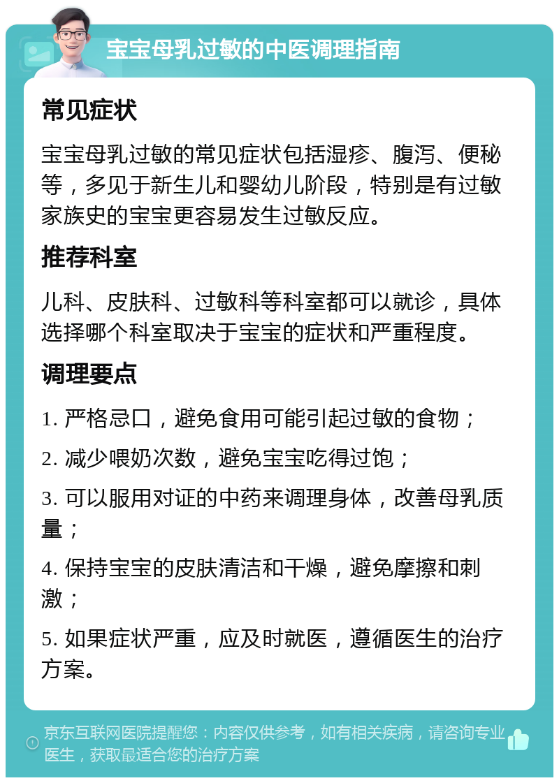 宝宝母乳过敏的中医调理指南 常见症状 宝宝母乳过敏的常见症状包括湿疹、腹泻、便秘等，多见于新生儿和婴幼儿阶段，特别是有过敏家族史的宝宝更容易发生过敏反应。 推荐科室 儿科、皮肤科、过敏科等科室都可以就诊，具体选择哪个科室取决于宝宝的症状和严重程度。 调理要点 1. 严格忌口，避免食用可能引起过敏的食物； 2. 减少喂奶次数，避免宝宝吃得过饱； 3. 可以服用对证的中药来调理身体，改善母乳质量； 4. 保持宝宝的皮肤清洁和干燥，避免摩擦和刺激； 5. 如果症状严重，应及时就医，遵循医生的治疗方案。