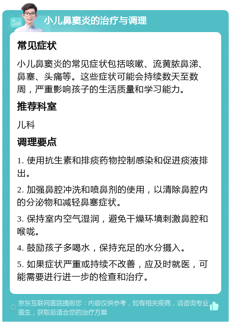 小儿鼻窦炎的治疗与调理 常见症状 小儿鼻窦炎的常见症状包括咳嗽、流黄脓鼻涕、鼻塞、头痛等。这些症状可能会持续数天至数周，严重影响孩子的生活质量和学习能力。 推荐科室 儿科 调理要点 1. 使用抗生素和排痰药物控制感染和促进痰液排出。 2. 加强鼻腔冲洗和喷鼻剂的使用，以清除鼻腔内的分泌物和减轻鼻塞症状。 3. 保持室内空气湿润，避免干燥环境刺激鼻腔和喉咙。 4. 鼓励孩子多喝水，保持充足的水分摄入。 5. 如果症状严重或持续不改善，应及时就医，可能需要进行进一步的检查和治疗。