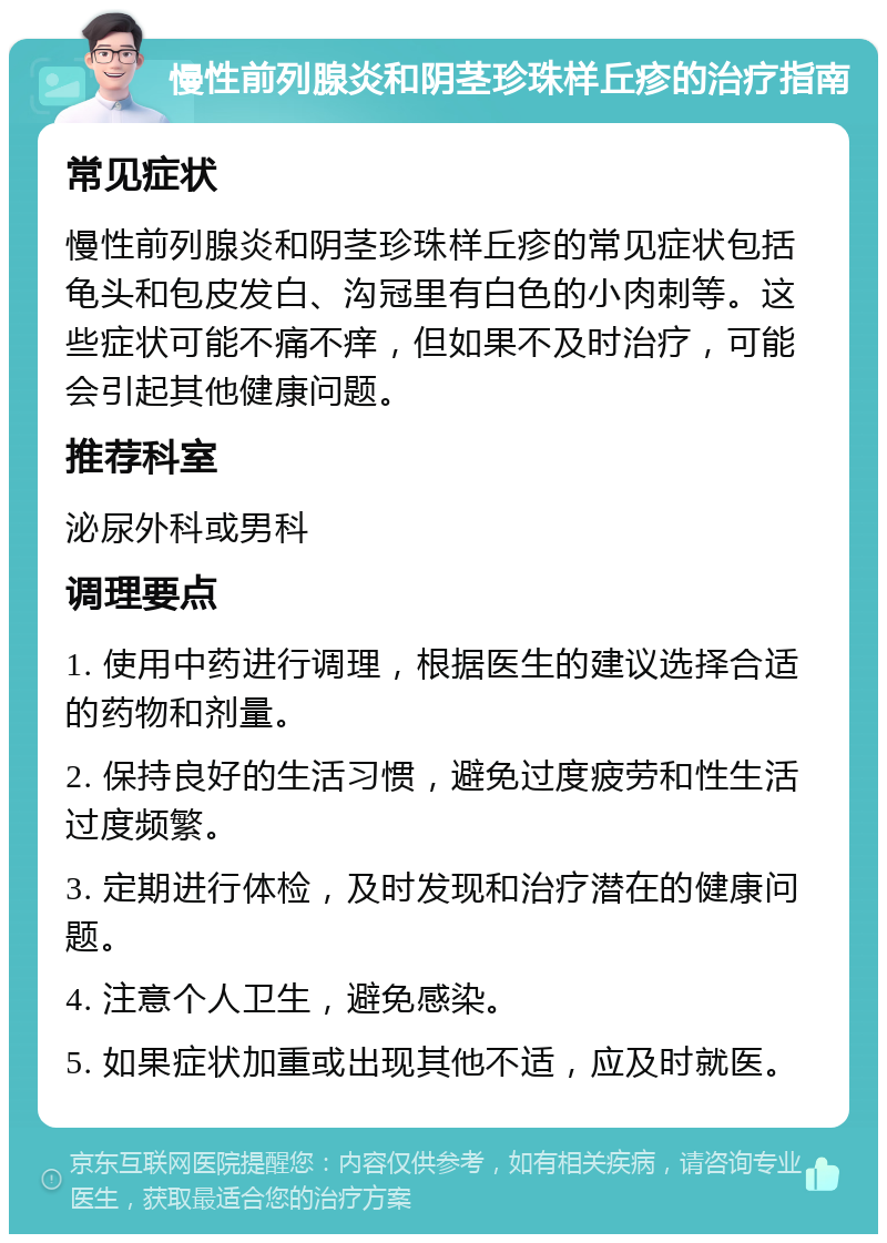 慢性前列腺炎和阴茎珍珠样丘疹的治疗指南 常见症状 慢性前列腺炎和阴茎珍珠样丘疹的常见症状包括龟头和包皮发白、沟冠里有白色的小肉刺等。这些症状可能不痛不痒，但如果不及时治疗，可能会引起其他健康问题。 推荐科室 泌尿外科或男科 调理要点 1. 使用中药进行调理，根据医生的建议选择合适的药物和剂量。 2. 保持良好的生活习惯，避免过度疲劳和性生活过度频繁。 3. 定期进行体检，及时发现和治疗潜在的健康问题。 4. 注意个人卫生，避免感染。 5. 如果症状加重或出现其他不适，应及时就医。