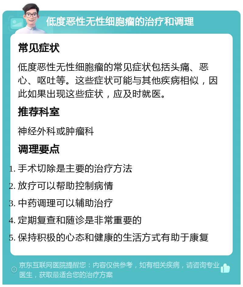 低度恶性无性细胞瘤的治疗和调理 常见症状 低度恶性无性细胞瘤的常见症状包括头痛、恶心、呕吐等。这些症状可能与其他疾病相似，因此如果出现这些症状，应及时就医。 推荐科室 神经外科或肿瘤科 调理要点 手术切除是主要的治疗方法 放疗可以帮助控制病情 中药调理可以辅助治疗 定期复查和随诊是非常重要的 保持积极的心态和健康的生活方式有助于康复