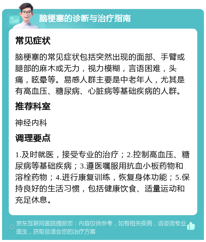 脑梗塞的诊断与治疗指南 常见症状 脑梗塞的常见症状包括突然出现的面部、手臂或腿部的麻木或无力，视力模糊，言语困难，头痛，眩晕等。易感人群主要是中老年人，尤其是有高血压、糖尿病、心脏病等基础疾病的人群。 推荐科室 神经内科 调理要点 1.及时就医，接受专业的治疗；2.控制高血压、糖尿病等基础疾病；3.遵医嘱服用抗血小板药物和溶栓药物；4.进行康复训练，恢复身体功能；5.保持良好的生活习惯，包括健康饮食、适量运动和充足休息。