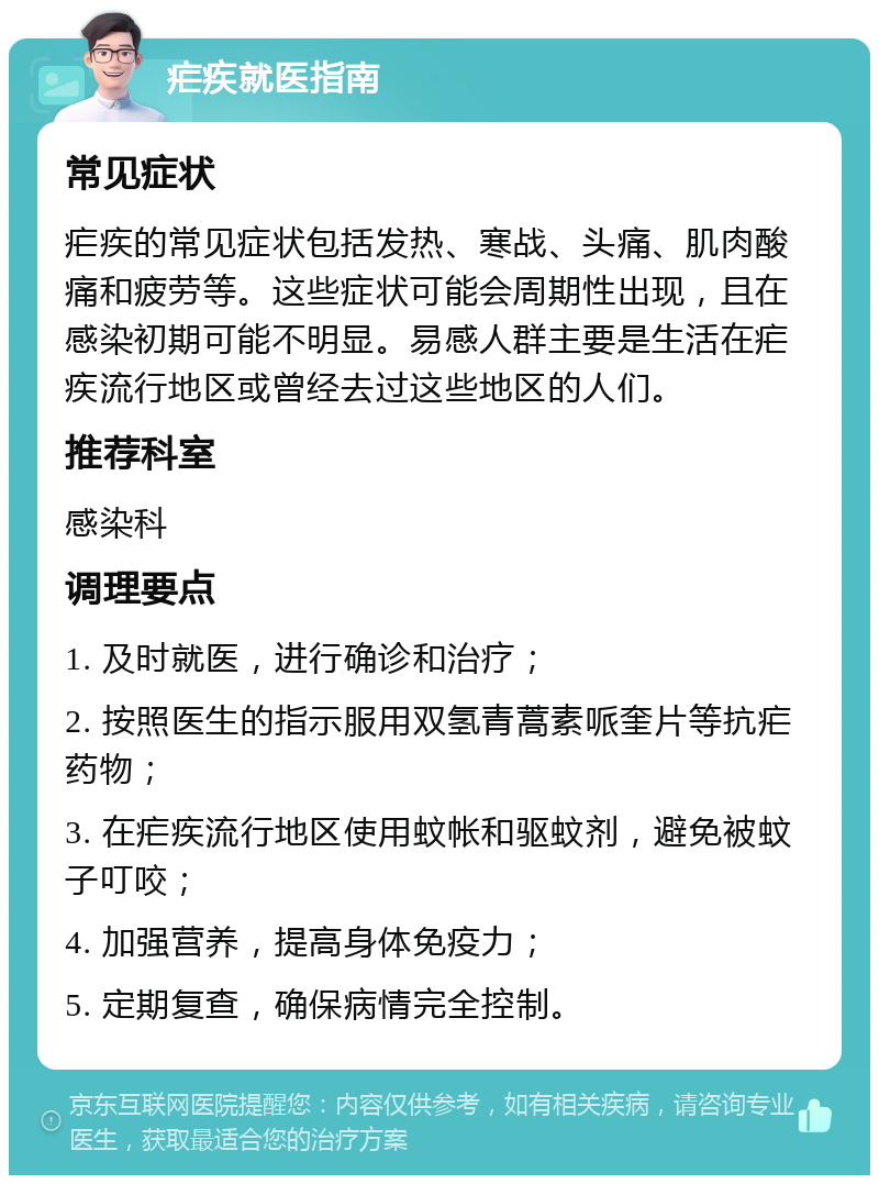 疟疾就医指南 常见症状 疟疾的常见症状包括发热、寒战、头痛、肌肉酸痛和疲劳等。这些症状可能会周期性出现，且在感染初期可能不明显。易感人群主要是生活在疟疾流行地区或曾经去过这些地区的人们。 推荐科室 感染科 调理要点 1. 及时就医，进行确诊和治疗； 2. 按照医生的指示服用双氢青蒿素哌奎片等抗疟药物； 3. 在疟疾流行地区使用蚊帐和驱蚊剂，避免被蚊子叮咬； 4. 加强营养，提高身体免疫力； 5. 定期复查，确保病情完全控制。