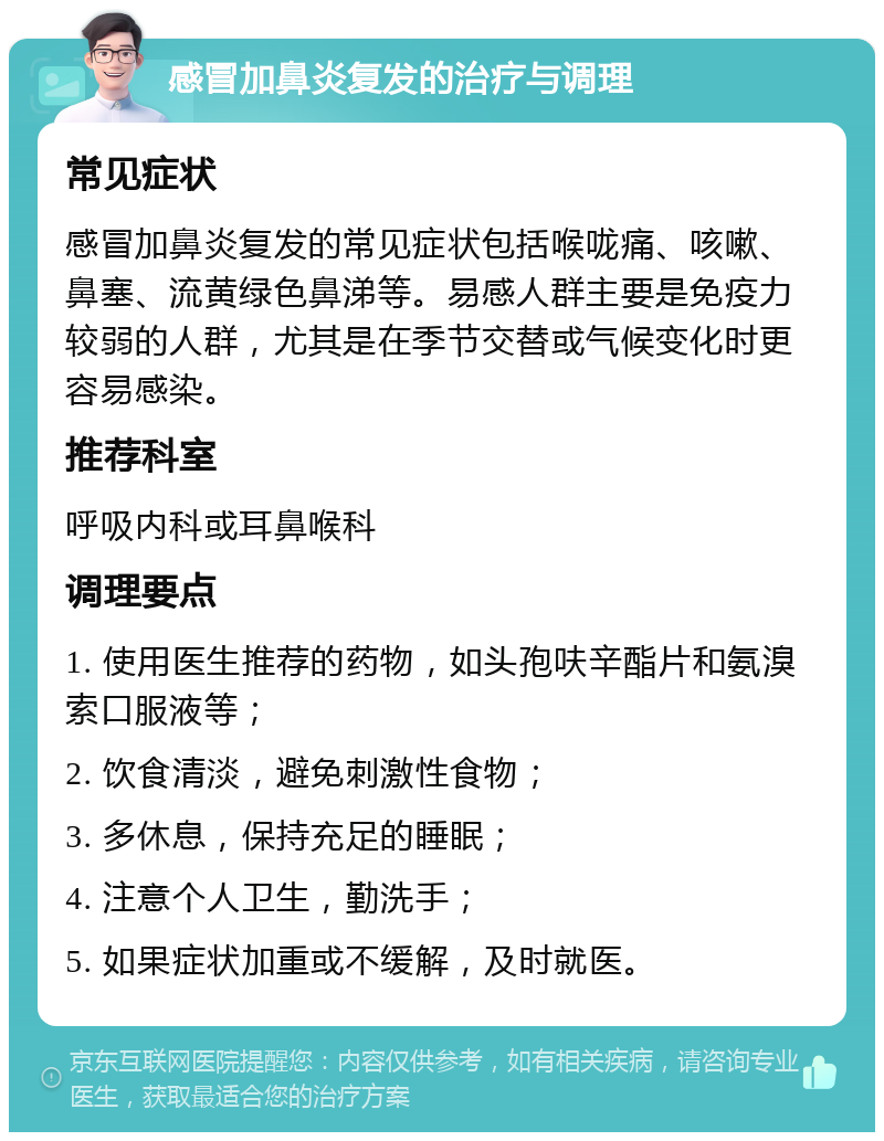 感冒加鼻炎复发的治疗与调理 常见症状 感冒加鼻炎复发的常见症状包括喉咙痛、咳嗽、鼻塞、流黄绿色鼻涕等。易感人群主要是免疫力较弱的人群，尤其是在季节交替或气候变化时更容易感染。 推荐科室 呼吸内科或耳鼻喉科 调理要点 1. 使用医生推荐的药物，如头孢呋辛酯片和氨溴索口服液等； 2. 饮食清淡，避免刺激性食物； 3. 多休息，保持充足的睡眠； 4. 注意个人卫生，勤洗手； 5. 如果症状加重或不缓解，及时就医。