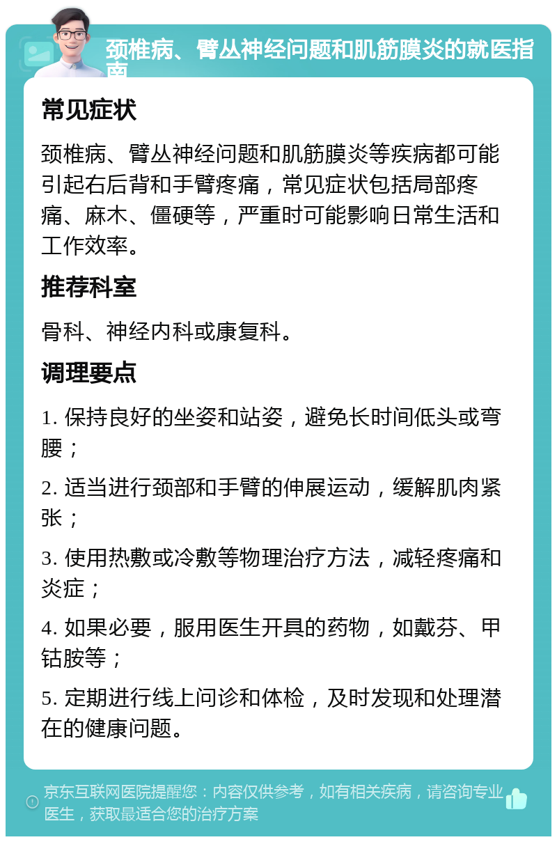 颈椎病、臂丛神经问题和肌筋膜炎的就医指南 常见症状 颈椎病、臂丛神经问题和肌筋膜炎等疾病都可能引起右后背和手臂疼痛，常见症状包括局部疼痛、麻木、僵硬等，严重时可能影响日常生活和工作效率。 推荐科室 骨科、神经内科或康复科。 调理要点 1. 保持良好的坐姿和站姿，避免长时间低头或弯腰； 2. 适当进行颈部和手臂的伸展运动，缓解肌肉紧张； 3. 使用热敷或冷敷等物理治疗方法，减轻疼痛和炎症； 4. 如果必要，服用医生开具的药物，如戴芬、甲钴胺等； 5. 定期进行线上问诊和体检，及时发现和处理潜在的健康问题。