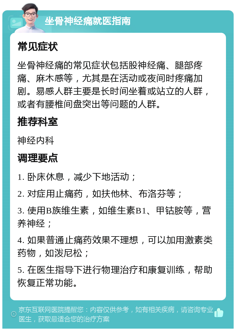 坐骨神经痛就医指南 常见症状 坐骨神经痛的常见症状包括股神经痛、腿部疼痛、麻木感等，尤其是在活动或夜间时疼痛加剧。易感人群主要是长时间坐着或站立的人群，或者有腰椎间盘突出等问题的人群。 推荐科室 神经内科 调理要点 1. 卧床休息，减少下地活动； 2. 对症用止痛药，如扶他林、布洛芬等； 3. 使用B族维生素，如维生素B1、甲钴胺等，营养神经； 4. 如果普通止痛药效果不理想，可以加用激素类药物，如泼尼松； 5. 在医生指导下进行物理治疗和康复训练，帮助恢复正常功能。