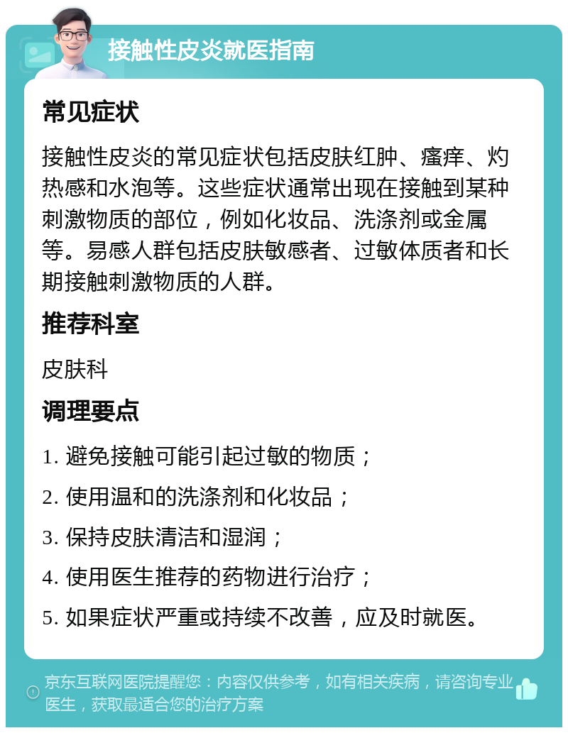 接触性皮炎就医指南 常见症状 接触性皮炎的常见症状包括皮肤红肿、瘙痒、灼热感和水泡等。这些症状通常出现在接触到某种刺激物质的部位，例如化妆品、洗涤剂或金属等。易感人群包括皮肤敏感者、过敏体质者和长期接触刺激物质的人群。 推荐科室 皮肤科 调理要点 1. 避免接触可能引起过敏的物质； 2. 使用温和的洗涤剂和化妆品； 3. 保持皮肤清洁和湿润； 4. 使用医生推荐的药物进行治疗； 5. 如果症状严重或持续不改善，应及时就医。