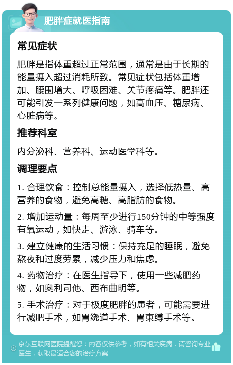 肥胖症就医指南 常见症状 肥胖是指体重超过正常范围，通常是由于长期的能量摄入超过消耗所致。常见症状包括体重增加、腰围增大、呼吸困难、关节疼痛等。肥胖还可能引发一系列健康问题，如高血压、糖尿病、心脏病等。 推荐科室 内分泌科、营养科、运动医学科等。 调理要点 1. 合理饮食：控制总能量摄入，选择低热量、高营养的食物，避免高糖、高脂肪的食物。 2. 增加运动量：每周至少进行150分钟的中等强度有氧运动，如快走、游泳、骑车等。 3. 建立健康的生活习惯：保持充足的睡眠，避免熬夜和过度劳累，减少压力和焦虑。 4. 药物治疗：在医生指导下，使用一些减肥药物，如奥利司他、西布曲明等。 5. 手术治疗：对于极度肥胖的患者，可能需要进行减肥手术，如胃绕道手术、胃束缚手术等。