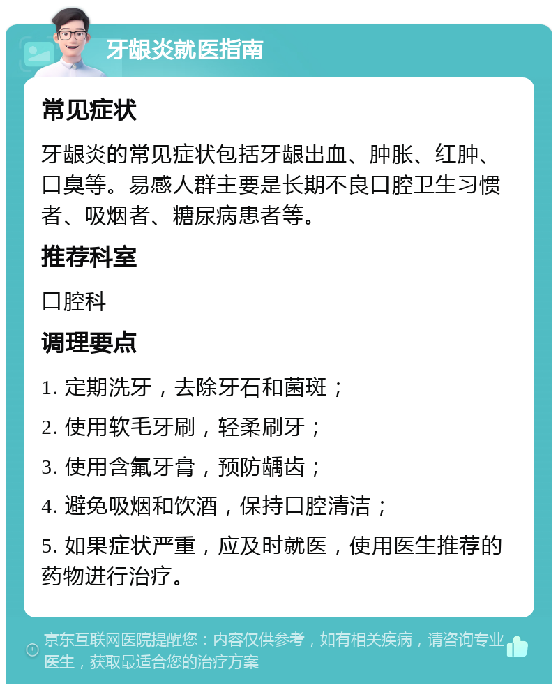 牙龈炎就医指南 常见症状 牙龈炎的常见症状包括牙龈出血、肿胀、红肿、口臭等。易感人群主要是长期不良口腔卫生习惯者、吸烟者、糖尿病患者等。 推荐科室 口腔科 调理要点 1. 定期洗牙，去除牙石和菌斑； 2. 使用软毛牙刷，轻柔刷牙； 3. 使用含氟牙膏，预防龋齿； 4. 避免吸烟和饮酒，保持口腔清洁； 5. 如果症状严重，应及时就医，使用医生推荐的药物进行治疗。