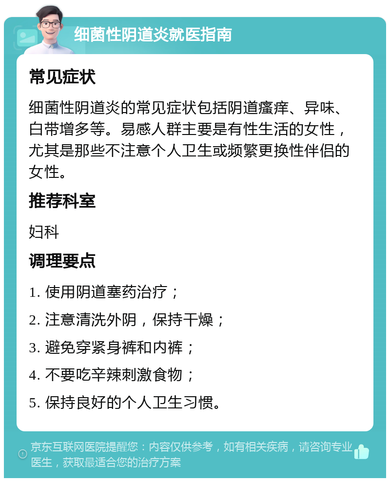 细菌性阴道炎就医指南 常见症状 细菌性阴道炎的常见症状包括阴道瘙痒、异味、白带增多等。易感人群主要是有性生活的女性，尤其是那些不注意个人卫生或频繁更换性伴侣的女性。 推荐科室 妇科 调理要点 1. 使用阴道塞药治疗； 2. 注意清洗外阴，保持干燥； 3. 避免穿紧身裤和内裤； 4. 不要吃辛辣刺激食物； 5. 保持良好的个人卫生习惯。