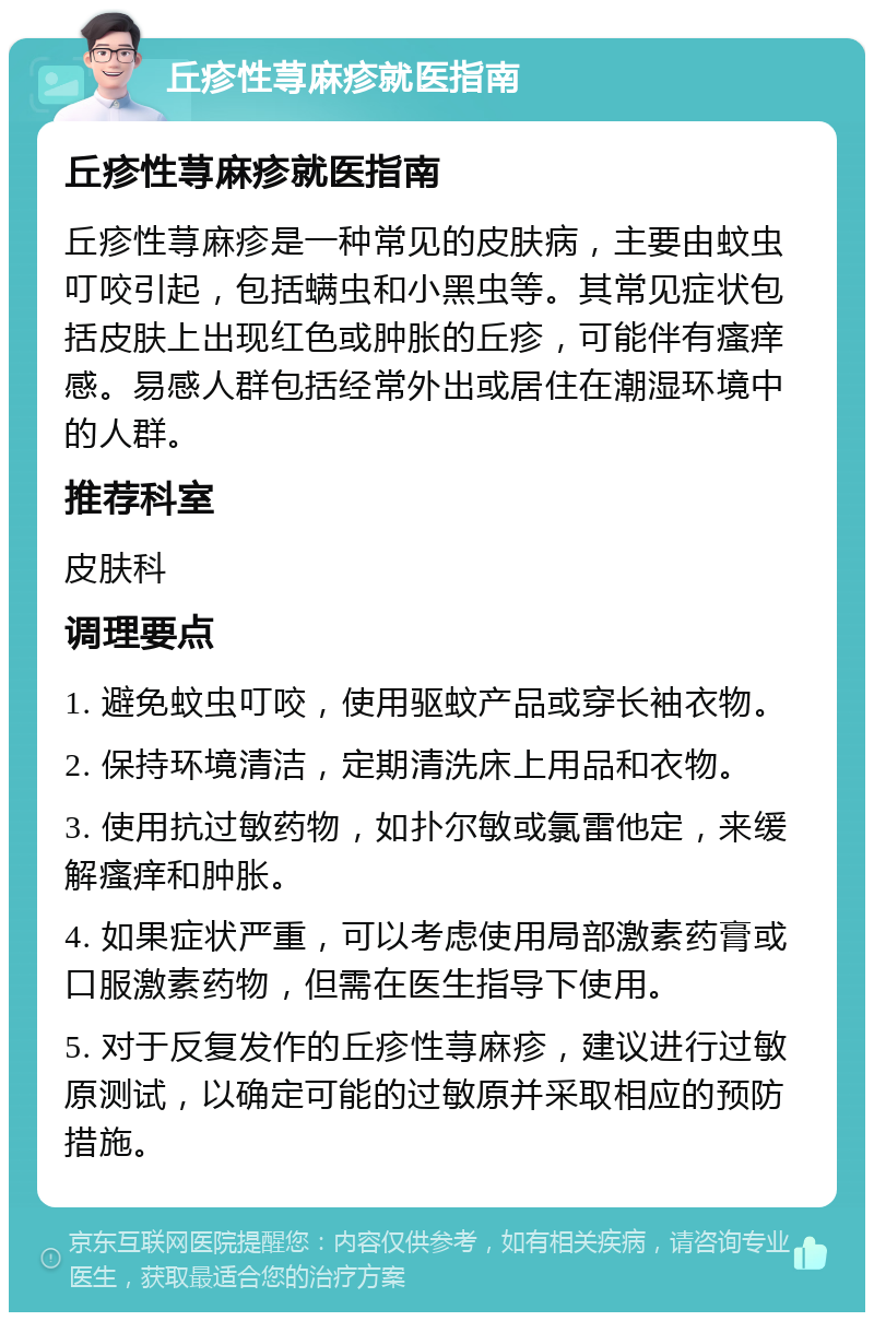 丘疹性荨麻疹就医指南 丘疹性荨麻疹就医指南 丘疹性荨麻疹是一种常见的皮肤病，主要由蚊虫叮咬引起，包括螨虫和小黑虫等。其常见症状包括皮肤上出现红色或肿胀的丘疹，可能伴有瘙痒感。易感人群包括经常外出或居住在潮湿环境中的人群。 推荐科室 皮肤科 调理要点 1. 避免蚊虫叮咬，使用驱蚊产品或穿长袖衣物。 2. 保持环境清洁，定期清洗床上用品和衣物。 3. 使用抗过敏药物，如扑尔敏或氯雷他定，来缓解瘙痒和肿胀。 4. 如果症状严重，可以考虑使用局部激素药膏或口服激素药物，但需在医生指导下使用。 5. 对于反复发作的丘疹性荨麻疹，建议进行过敏原测试，以确定可能的过敏原并采取相应的预防措施。