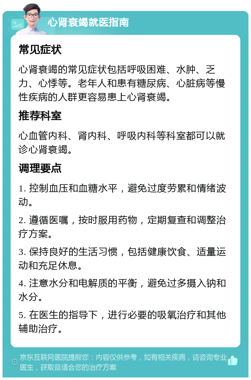 心肾衰竭就医指南 常见症状 心肾衰竭的常见症状包括呼吸困难、水肿、乏力、心悸等。老年人和患有糖尿病、心脏病等慢性疾病的人群更容易患上心肾衰竭。 推荐科室 心血管内科、肾内科、呼吸内科等科室都可以就诊心肾衰竭。 调理要点 1. 控制血压和血糖水平，避免过度劳累和情绪波动。 2. 遵循医嘱，按时服用药物，定期复查和调整治疗方案。 3. 保持良好的生活习惯，包括健康饮食、适量运动和充足休息。 4. 注意水分和电解质的平衡，避免过多摄入钠和水分。 5. 在医生的指导下，进行必要的吸氧治疗和其他辅助治疗。