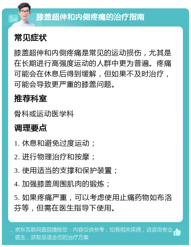 膝盖超伸和内侧疼痛的治疗指南 常见症状 膝盖超伸和内侧疼痛是常见的运动损伤，尤其是在长期进行高强度运动的人群中更为普遍。疼痛可能会在休息后得到缓解，但如果不及时治疗，可能会导致更严重的膝盖问题。 推荐科室 骨科或运动医学科 调理要点 1. 休息和避免过度运动； 2. 进行物理治疗和按摩； 3. 使用适当的支撑和保护装置； 4. 加强膝盖周围肌肉的锻炼； 5. 如果疼痛严重，可以考虑使用止痛药物如布洛芬等，但需在医生指导下使用。