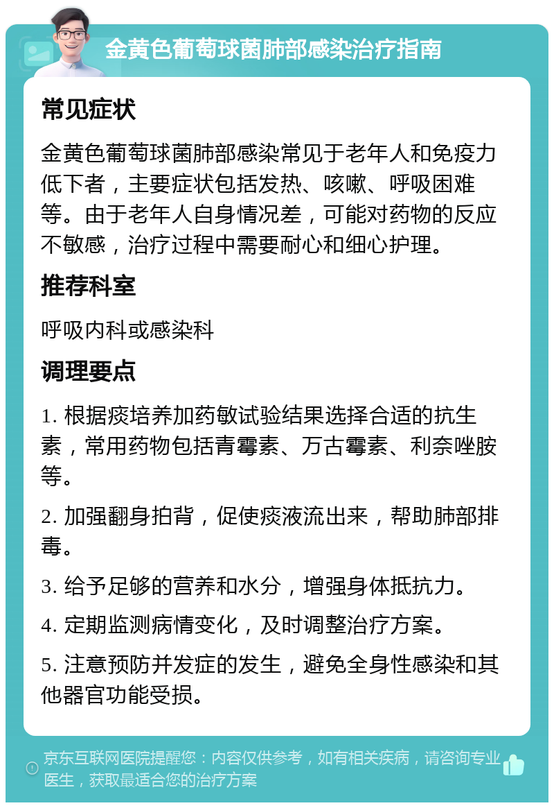 金黄色葡萄球菌肺部感染治疗指南 常见症状 金黄色葡萄球菌肺部感染常见于老年人和免疫力低下者，主要症状包括发热、咳嗽、呼吸困难等。由于老年人自身情况差，可能对药物的反应不敏感，治疗过程中需要耐心和细心护理。 推荐科室 呼吸内科或感染科 调理要点 1. 根据痰培养加药敏试验结果选择合适的抗生素，常用药物包括青霉素、万古霉素、利奈唑胺等。 2. 加强翻身拍背，促使痰液流出来，帮助肺部排毒。 3. 给予足够的营养和水分，增强身体抵抗力。 4. 定期监测病情变化，及时调整治疗方案。 5. 注意预防并发症的发生，避免全身性感染和其他器官功能受损。