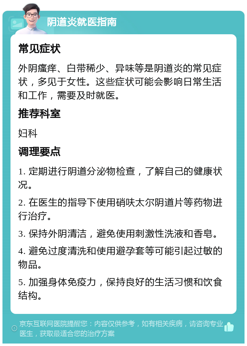 阴道炎就医指南 常见症状 外阴瘙痒、白带稀少、异味等是阴道炎的常见症状，多见于女性。这些症状可能会影响日常生活和工作，需要及时就医。 推荐科室 妇科 调理要点 1. 定期进行阴道分泌物检查，了解自己的健康状况。 2. 在医生的指导下使用硝呋太尔阴道片等药物进行治疗。 3. 保持外阴清洁，避免使用刺激性洗液和香皂。 4. 避免过度清洗和使用避孕套等可能引起过敏的物品。 5. 加强身体免疫力，保持良好的生活习惯和饮食结构。