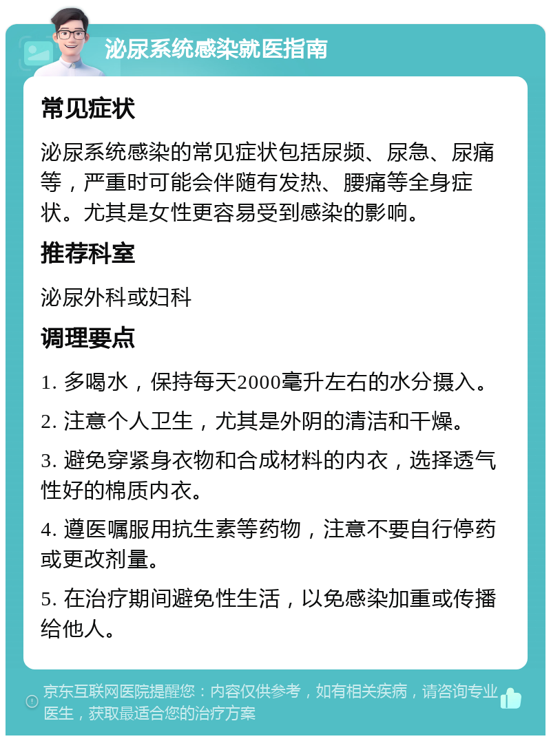 泌尿系统感染就医指南 常见症状 泌尿系统感染的常见症状包括尿频、尿急、尿痛等，严重时可能会伴随有发热、腰痛等全身症状。尤其是女性更容易受到感染的影响。 推荐科室 泌尿外科或妇科 调理要点 1. 多喝水，保持每天2000毫升左右的水分摄入。 2. 注意个人卫生，尤其是外阴的清洁和干燥。 3. 避免穿紧身衣物和合成材料的内衣，选择透气性好的棉质内衣。 4. 遵医嘱服用抗生素等药物，注意不要自行停药或更改剂量。 5. 在治疗期间避免性生活，以免感染加重或传播给他人。