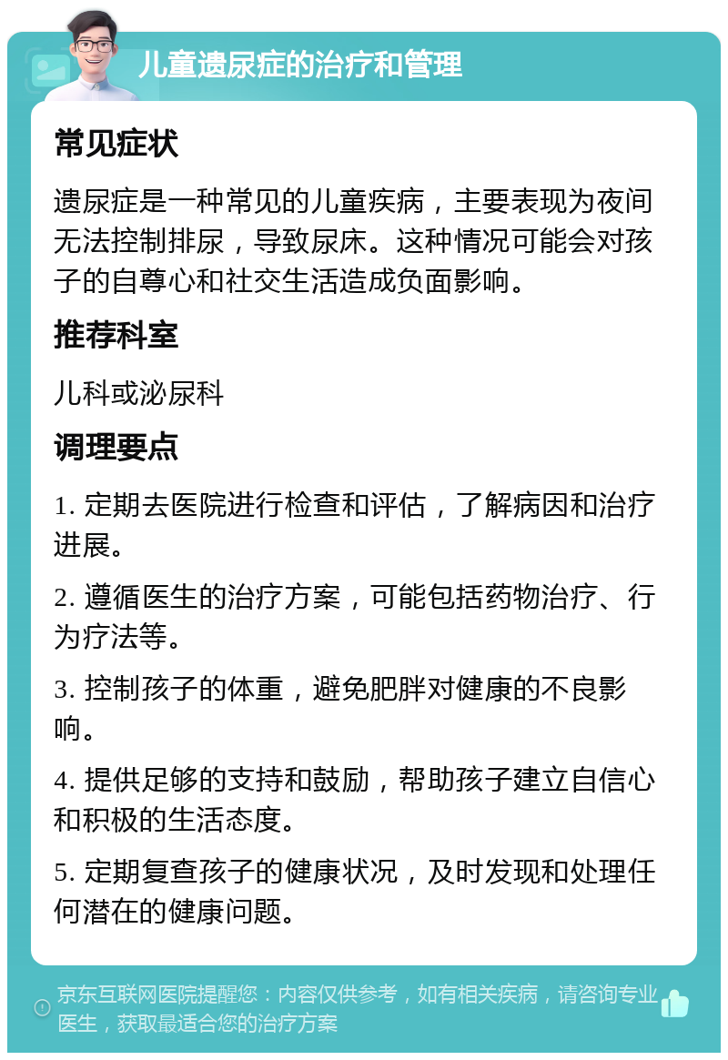 儿童遗尿症的治疗和管理 常见症状 遗尿症是一种常见的儿童疾病，主要表现为夜间无法控制排尿，导致尿床。这种情况可能会对孩子的自尊心和社交生活造成负面影响。 推荐科室 儿科或泌尿科 调理要点 1. 定期去医院进行检查和评估，了解病因和治疗进展。 2. 遵循医生的治疗方案，可能包括药物治疗、行为疗法等。 3. 控制孩子的体重，避免肥胖对健康的不良影响。 4. 提供足够的支持和鼓励，帮助孩子建立自信心和积极的生活态度。 5. 定期复查孩子的健康状况，及时发现和处理任何潜在的健康问题。