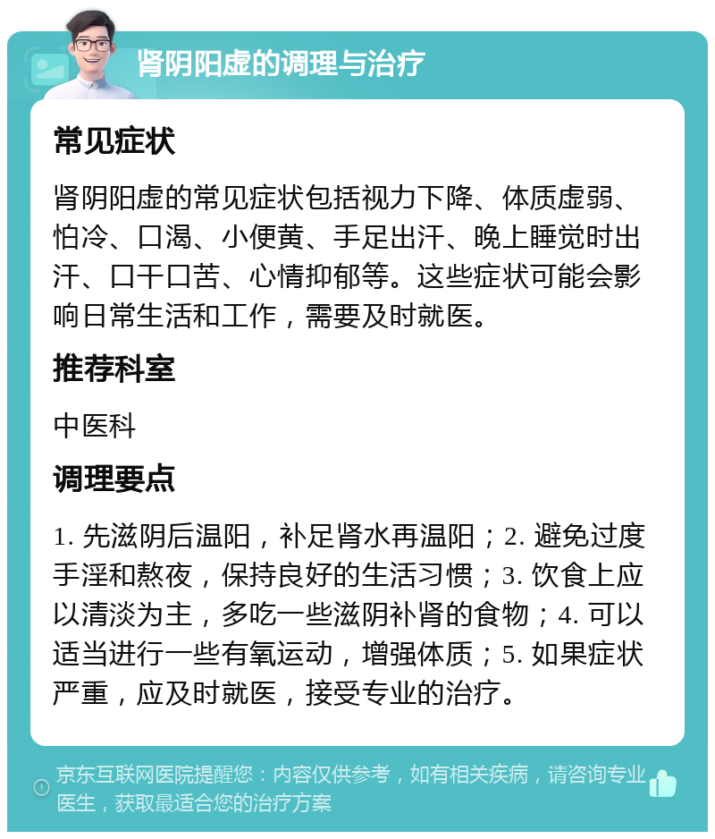 肾阴阳虚的调理与治疗 常见症状 肾阴阳虚的常见症状包括视力下降、体质虚弱、怕冷、口渴、小便黄、手足出汗、晚上睡觉时出汗、口干口苦、心情抑郁等。这些症状可能会影响日常生活和工作，需要及时就医。 推荐科室 中医科 调理要点 1. 先滋阴后温阳，补足肾水再温阳；2. 避免过度手淫和熬夜，保持良好的生活习惯；3. 饮食上应以清淡为主，多吃一些滋阴补肾的食物；4. 可以适当进行一些有氧运动，增强体质；5. 如果症状严重，应及时就医，接受专业的治疗。