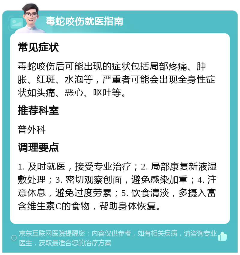 毒蛇咬伤就医指南 常见症状 毒蛇咬伤后可能出现的症状包括局部疼痛、肿胀、红斑、水泡等，严重者可能会出现全身性症状如头痛、恶心、呕吐等。 推荐科室 普外科 调理要点 1. 及时就医，接受专业治疗；2. 局部康复新液湿敷处理；3. 密切观察创面，避免感染加重；4. 注意休息，避免过度劳累；5. 饮食清淡，多摄入富含维生素C的食物，帮助身体恢复。