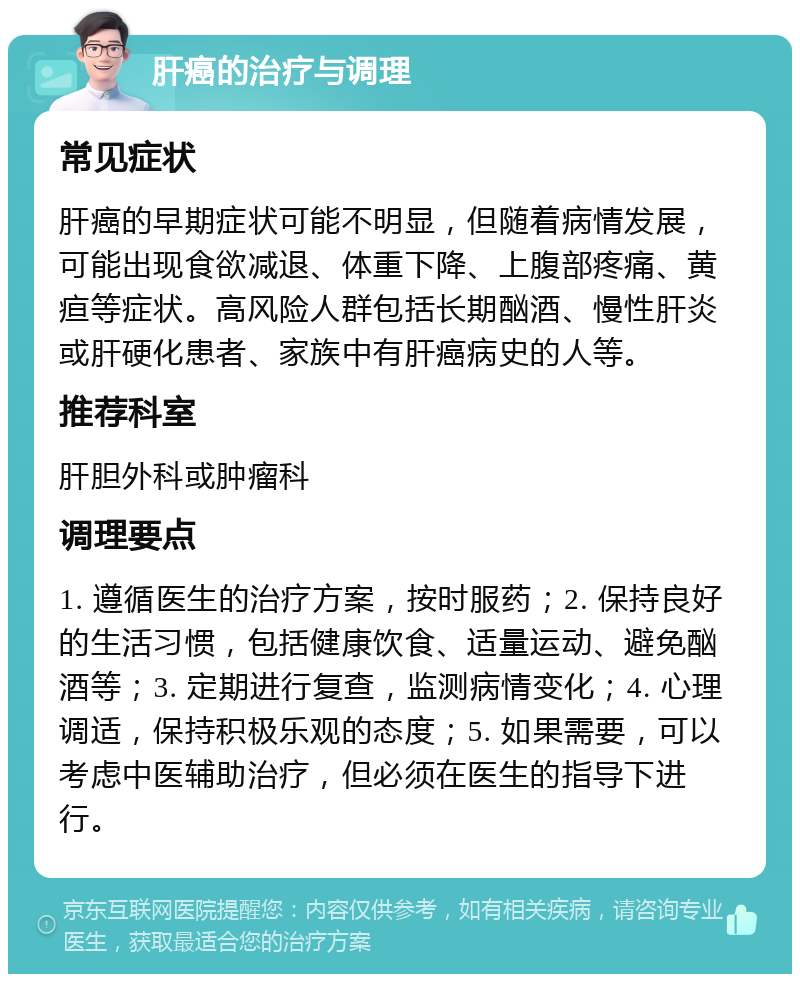 肝癌的治疗与调理 常见症状 肝癌的早期症状可能不明显，但随着病情发展，可能出现食欲减退、体重下降、上腹部疼痛、黄疸等症状。高风险人群包括长期酗酒、慢性肝炎或肝硬化患者、家族中有肝癌病史的人等。 推荐科室 肝胆外科或肿瘤科 调理要点 1. 遵循医生的治疗方案，按时服药；2. 保持良好的生活习惯，包括健康饮食、适量运动、避免酗酒等；3. 定期进行复查，监测病情变化；4. 心理调适，保持积极乐观的态度；5. 如果需要，可以考虑中医辅助治疗，但必须在医生的指导下进行。