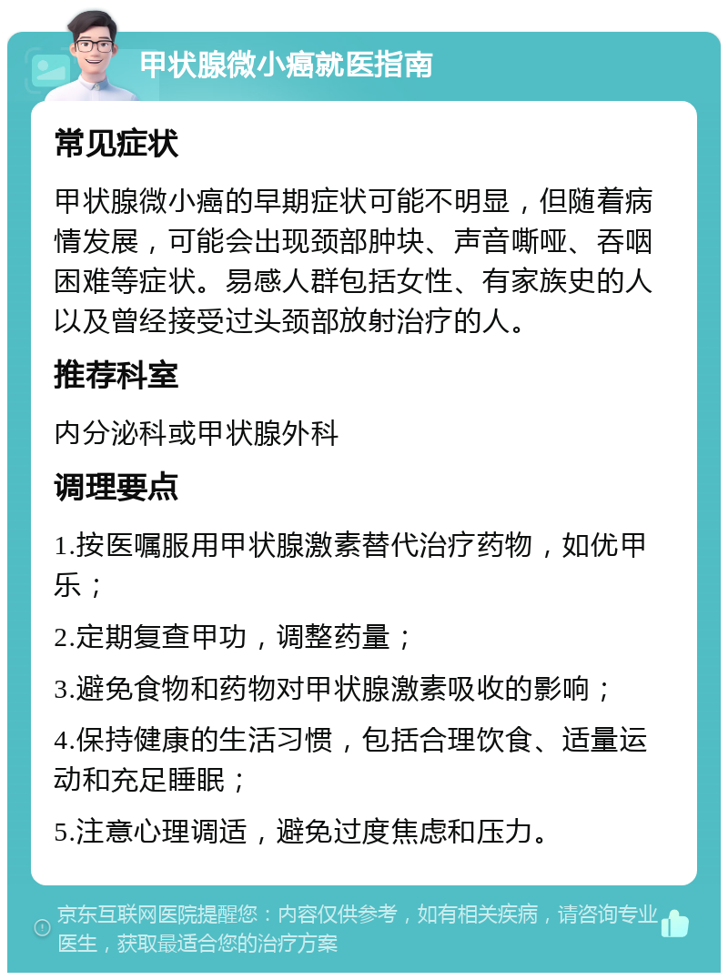 甲状腺微小癌就医指南 常见症状 甲状腺微小癌的早期症状可能不明显，但随着病情发展，可能会出现颈部肿块、声音嘶哑、吞咽困难等症状。易感人群包括女性、有家族史的人以及曾经接受过头颈部放射治疗的人。 推荐科室 内分泌科或甲状腺外科 调理要点 1.按医嘱服用甲状腺激素替代治疗药物，如优甲乐； 2.定期复查甲功，调整药量； 3.避免食物和药物对甲状腺激素吸收的影响； 4.保持健康的生活习惯，包括合理饮食、适量运动和充足睡眠； 5.注意心理调适，避免过度焦虑和压力。