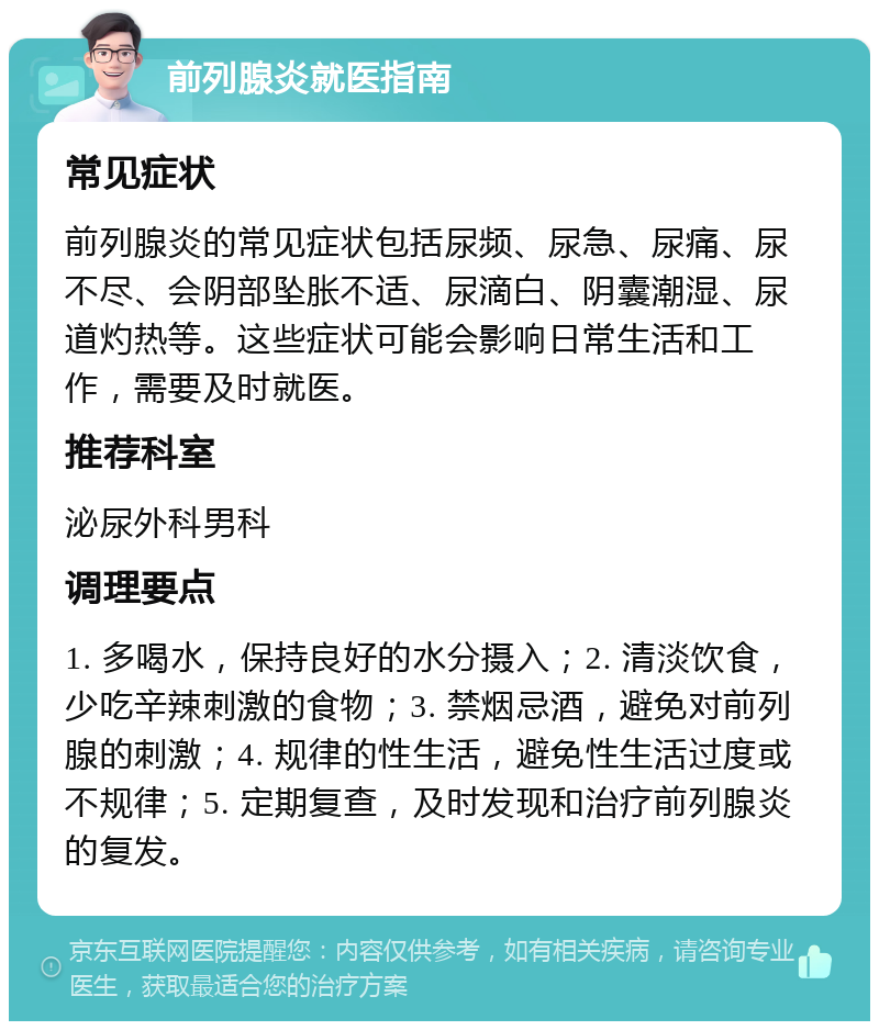 前列腺炎就医指南 常见症状 前列腺炎的常见症状包括尿频、尿急、尿痛、尿不尽、会阴部坠胀不适、尿滴白、阴囊潮湿、尿道灼热等。这些症状可能会影响日常生活和工作，需要及时就医。 推荐科室 泌尿外科男科 调理要点 1. 多喝水，保持良好的水分摄入；2. 清淡饮食，少吃辛辣刺激的食物；3. 禁烟忌酒，避免对前列腺的刺激；4. 规律的性生活，避免性生活过度或不规律；5. 定期复查，及时发现和治疗前列腺炎的复发。