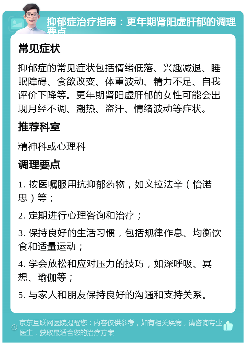 抑郁症治疗指南：更年期肾阳虚肝郁的调理要点 常见症状 抑郁症的常见症状包括情绪低落、兴趣减退、睡眠障碍、食欲改变、体重波动、精力不足、自我评价下降等。更年期肾阳虚肝郁的女性可能会出现月经不调、潮热、盗汗、情绪波动等症状。 推荐科室 精神科或心理科 调理要点 1. 按医嘱服用抗抑郁药物，如文拉法辛（怡诺思）等； 2. 定期进行心理咨询和治疗； 3. 保持良好的生活习惯，包括规律作息、均衡饮食和适量运动； 4. 学会放松和应对压力的技巧，如深呼吸、冥想、瑜伽等； 5. 与家人和朋友保持良好的沟通和支持关系。