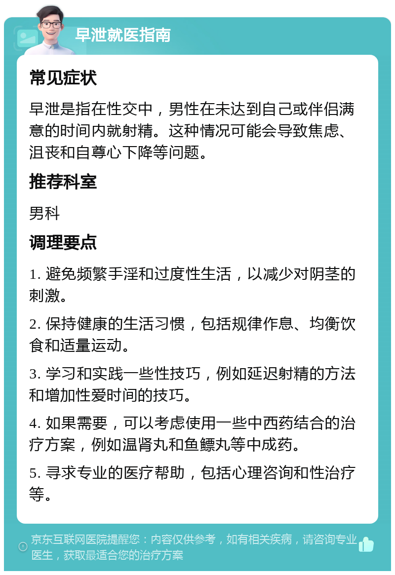 早泄就医指南 常见症状 早泄是指在性交中，男性在未达到自己或伴侣满意的时间内就射精。这种情况可能会导致焦虑、沮丧和自尊心下降等问题。 推荐科室 男科 调理要点 1. 避免频繁手淫和过度性生活，以减少对阴茎的刺激。 2. 保持健康的生活习惯，包括规律作息、均衡饮食和适量运动。 3. 学习和实践一些性技巧，例如延迟射精的方法和增加性爱时间的技巧。 4. 如果需要，可以考虑使用一些中西药结合的治疗方案，例如温肾丸和鱼鳔丸等中成药。 5. 寻求专业的医疗帮助，包括心理咨询和性治疗等。