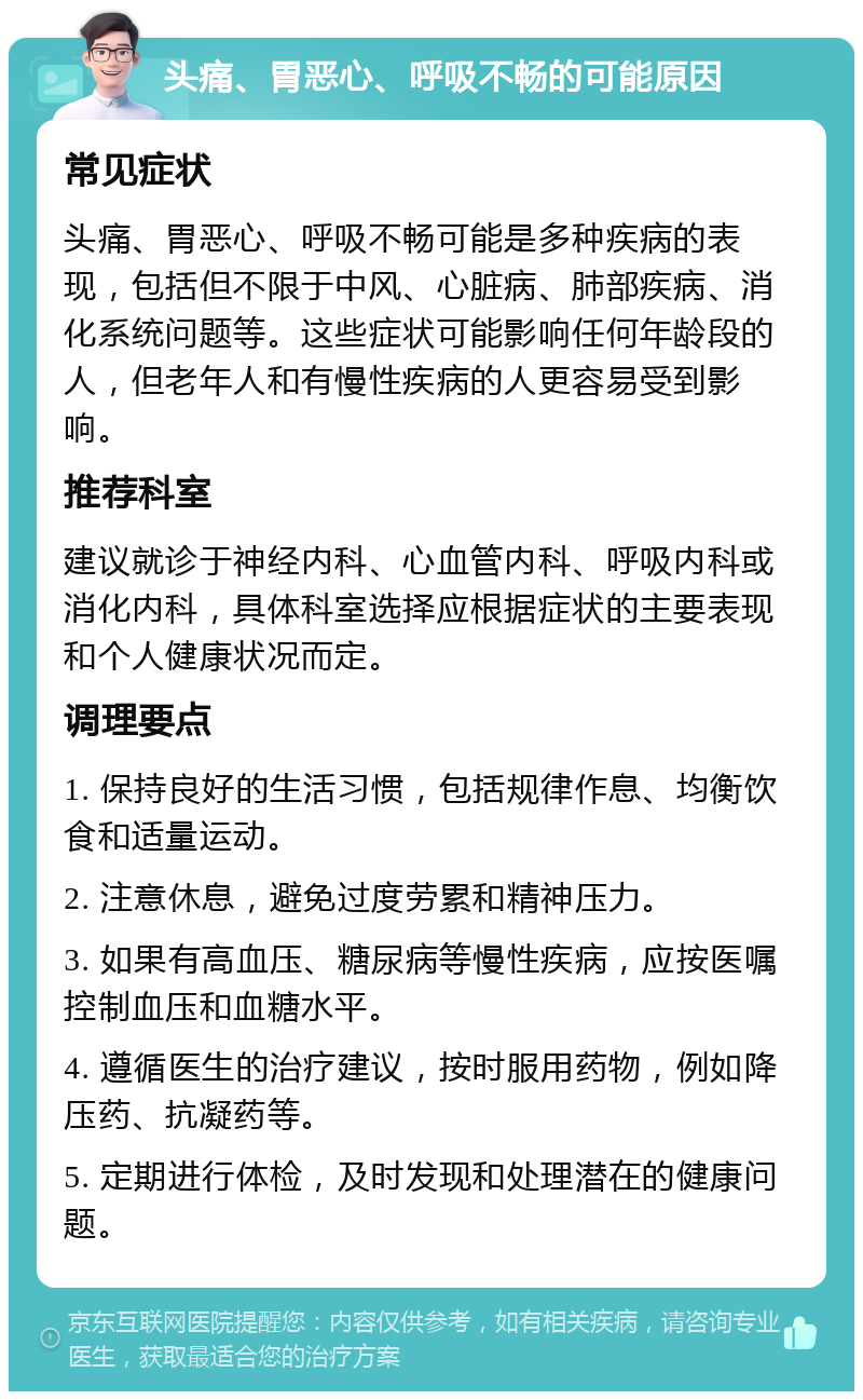 头痛、胃恶心、呼吸不畅的可能原因 常见症状 头痛、胃恶心、呼吸不畅可能是多种疾病的表现，包括但不限于中风、心脏病、肺部疾病、消化系统问题等。这些症状可能影响任何年龄段的人，但老年人和有慢性疾病的人更容易受到影响。 推荐科室 建议就诊于神经内科、心血管内科、呼吸内科或消化内科，具体科室选择应根据症状的主要表现和个人健康状况而定。 调理要点 1. 保持良好的生活习惯，包括规律作息、均衡饮食和适量运动。 2. 注意休息，避免过度劳累和精神压力。 3. 如果有高血压、糖尿病等慢性疾病，应按医嘱控制血压和血糖水平。 4. 遵循医生的治疗建议，按时服用药物，例如降压药、抗凝药等。 5. 定期进行体检，及时发现和处理潜在的健康问题。