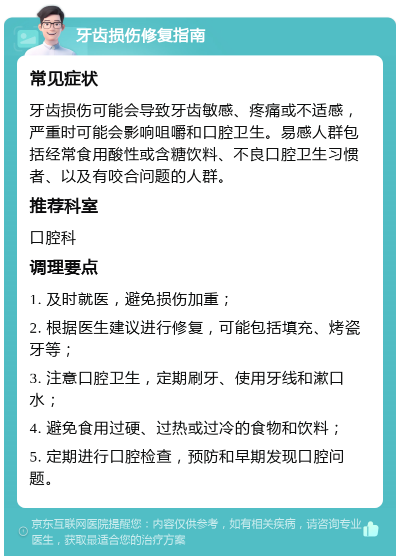 牙齿损伤修复指南 常见症状 牙齿损伤可能会导致牙齿敏感、疼痛或不适感，严重时可能会影响咀嚼和口腔卫生。易感人群包括经常食用酸性或含糖饮料、不良口腔卫生习惯者、以及有咬合问题的人群。 推荐科室 口腔科 调理要点 1. 及时就医，避免损伤加重； 2. 根据医生建议进行修复，可能包括填充、烤瓷牙等； 3. 注意口腔卫生，定期刷牙、使用牙线和漱口水； 4. 避免食用过硬、过热或过冷的食物和饮料； 5. 定期进行口腔检查，预防和早期发现口腔问题。