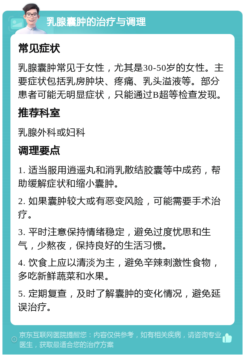 乳腺囊肿的治疗与调理 常见症状 乳腺囊肿常见于女性，尤其是30-50岁的女性。主要症状包括乳房肿块、疼痛、乳头溢液等。部分患者可能无明显症状，只能通过B超等检查发现。 推荐科室 乳腺外科或妇科 调理要点 1. 适当服用逍遥丸和消乳散结胶囊等中成药，帮助缓解症状和缩小囊肿。 2. 如果囊肿较大或有恶变风险，可能需要手术治疗。 3. 平时注意保持情绪稳定，避免过度忧思和生气，少熬夜，保持良好的生活习惯。 4. 饮食上应以清淡为主，避免辛辣刺激性食物，多吃新鲜蔬菜和水果。 5. 定期复查，及时了解囊肿的变化情况，避免延误治疗。