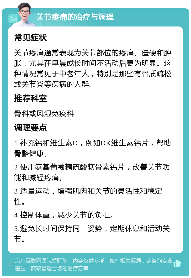 关节疼痛的治疗与调理 常见症状 关节疼痛通常表现为关节部位的疼痛、僵硬和肿胀，尤其在早晨或长时间不活动后更为明显。这种情况常见于中老年人，特别是那些有骨质疏松或关节炎等疾病的人群。 推荐科室 骨科或风湿免疫科 调理要点 1.补充钙和维生素D，例如DK维生素钙片，帮助骨骼健康。 2.使用氨基葡萄糖硫酸软骨素钙片，改善关节功能和减轻疼痛。 3.适量运动，增强肌肉和关节的灵活性和稳定性。 4.控制体重，减少关节的负担。 5.避免长时间保持同一姿势，定期休息和活动关节。