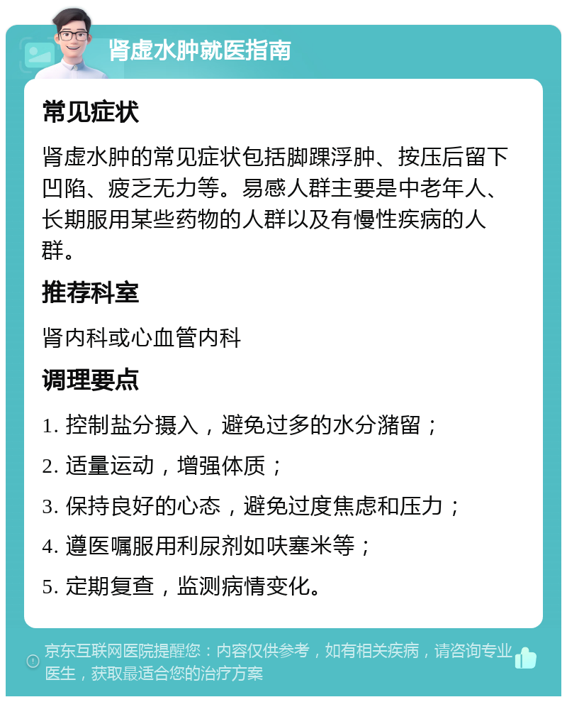 肾虚水肿就医指南 常见症状 肾虚水肿的常见症状包括脚踝浮肿、按压后留下凹陷、疲乏无力等。易感人群主要是中老年人、长期服用某些药物的人群以及有慢性疾病的人群。 推荐科室 肾内科或心血管内科 调理要点 1. 控制盐分摄入，避免过多的水分潴留； 2. 适量运动，增强体质； 3. 保持良好的心态，避免过度焦虑和压力； 4. 遵医嘱服用利尿剂如呋塞米等； 5. 定期复查，监测病情变化。